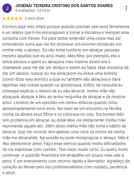 Avaliação de Josenai Teixeira Cristino dos Santos Soares no Google, 5 estrelas: procurou o atendimento por outro motivo e acabou destravando um obstáculo antigo, o abraço. Conta que na sessão pôde ressignificar o abraço e hoje faz o exercício quando tem dificuldade de se expressar com carinho.