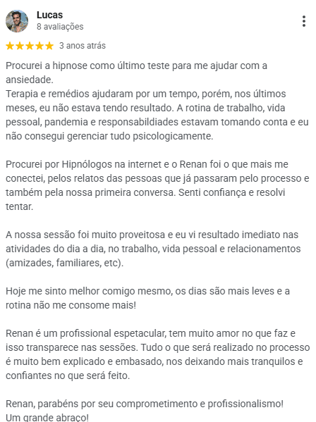 Avaliação de Lucas no Google, 5 estrelas: procurou a hipnose como último teste para ajudar com a ansiedade, depois de terapia e remédios sem resultado nos últimos meses. Diz que viu resultado imediato no dia a dia, no trabalho e nos relacionamentos, e que hoje se sente melhor consigo mesmo, com dias mais leves.